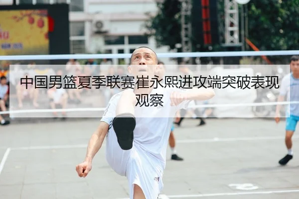 中国男篮夏季联赛崔永熙进攻端突破表现观察