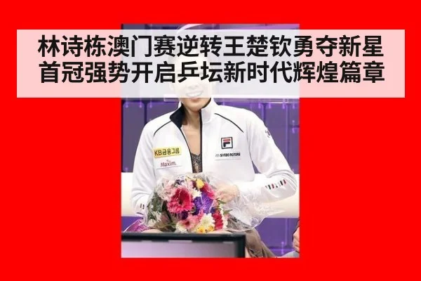 林诗栋澳门赛逆转王楚钦勇夺新星首冠强势开启乒坛新时代辉煌篇章